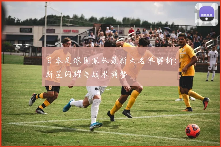 日本足球国家队最新大名单解析：新星闪耀与战术调整