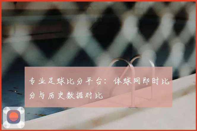 专业足球比分平台:体球网即时比分与历史数据对比