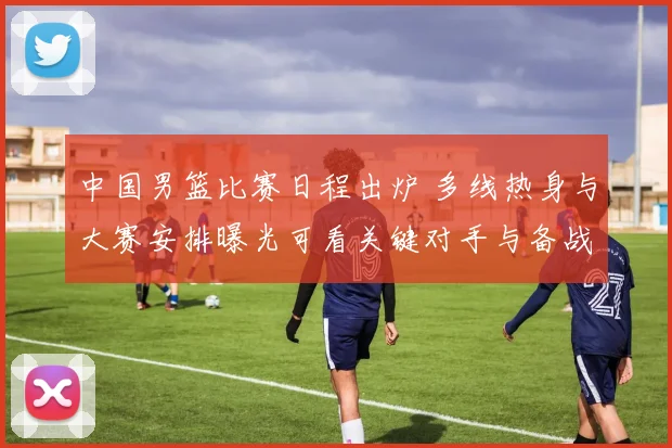 中国男篮比赛日程出炉 多线热身与大赛安排曝光可看关键对手与备战节奏