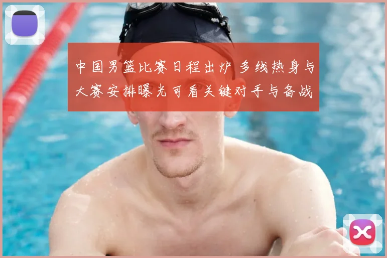 中国男篮比赛日程出炉 多线热身与大赛安排曝光可看关键对手与备战节奏