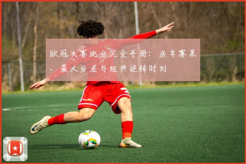 欧冠决赛比分完全手册：历年赛果、最大分差与经典逆转时刻