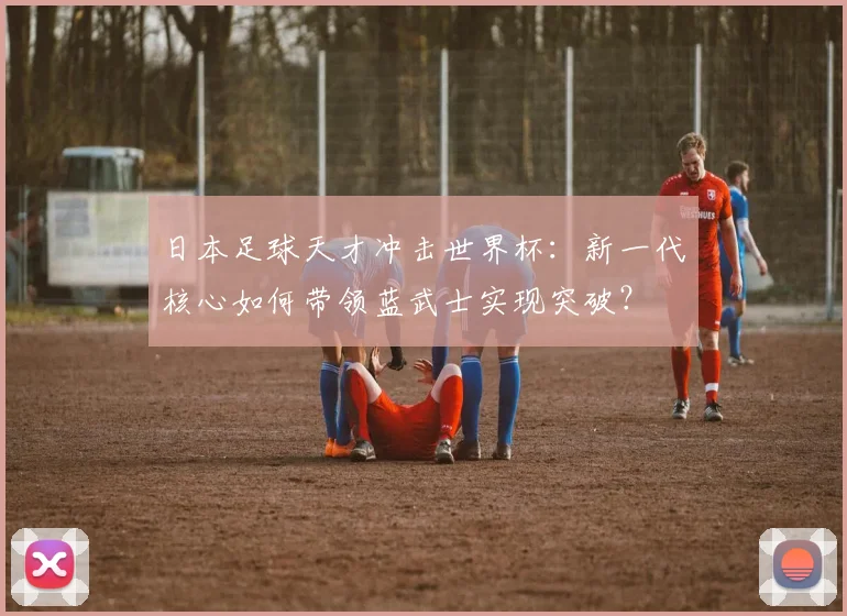 日本足球天才冲击世界杯：新一代核心如何带领蓝武士实现突破？