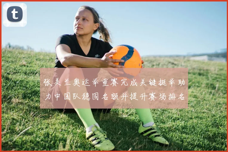 张美兰奥运举重赛完成关键挺举助力中国队稳固名额并提升赛场排名