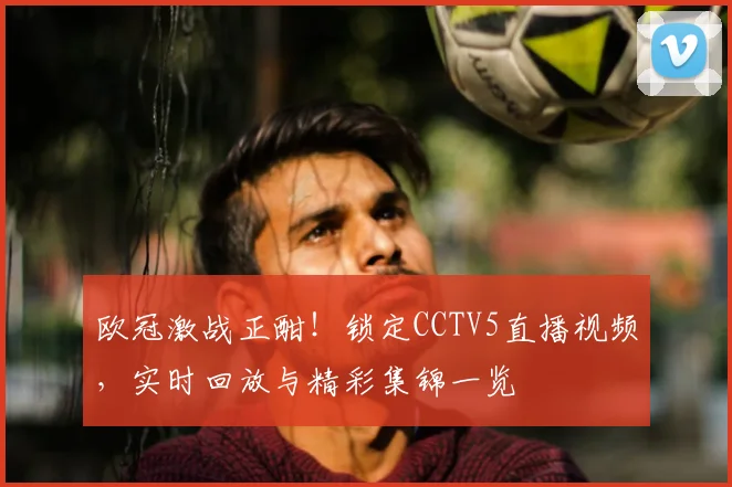 欧冠激战正酣！锁定CCTV5直播视频，实时回放与精彩集锦一览