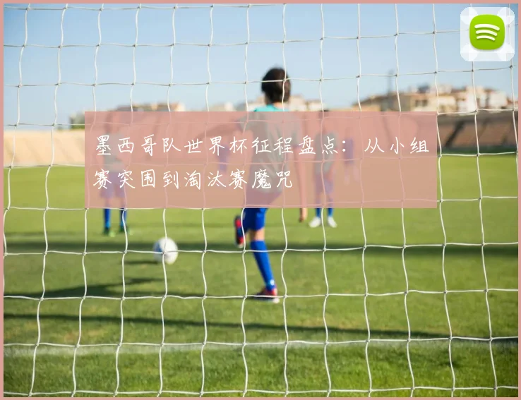 墨西哥队世界杯征程盘点：从小组赛突围到淘汰赛魔咒