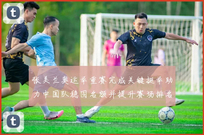 张美兰奥运举重赛完成关键挺举助力中国队稳固名额并提升赛场排名