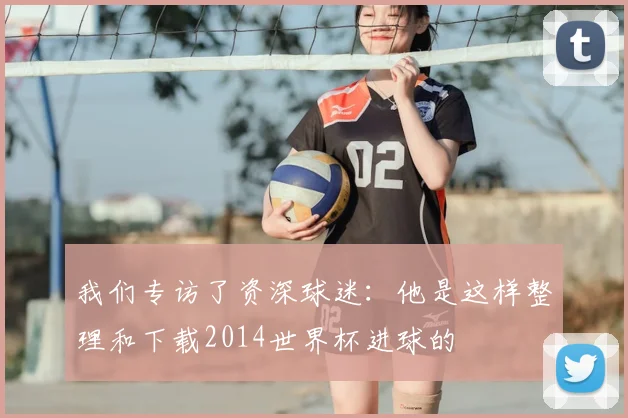我们专访了资深球迷:他是这样整理和下载2014世界杯进球的