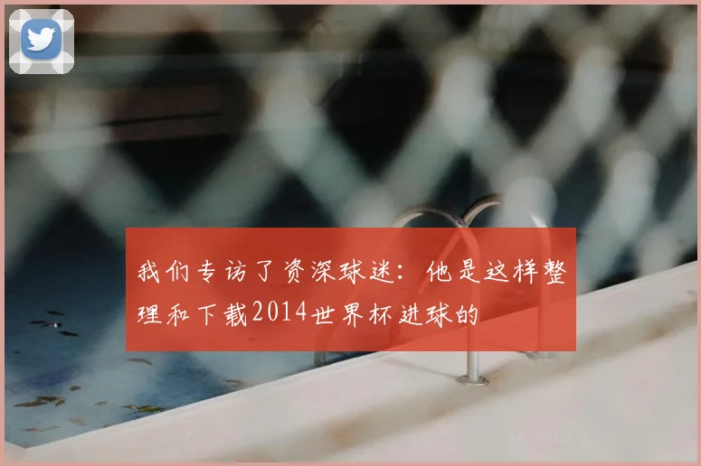 我们专访了资深球迷:他是这样整理和下载2014世界杯进球的