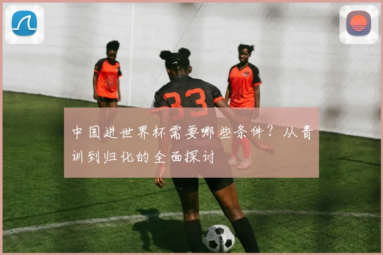 中国进世界杯需要哪些条件？从青训到归化的全面探讨