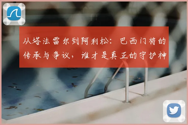 从塔法雷尔到阿利松：巴西门将的传承与争议，谁才是真正的守护神？