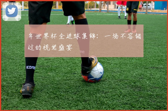 年世界杯全进球集锦：一场不容错过的视觉盛宴