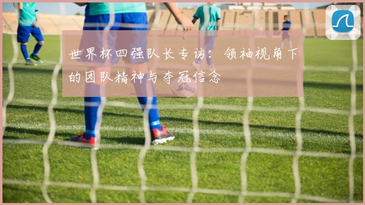 世界杯四强队长专访：领袖视角下的团队精神与夺冠信念