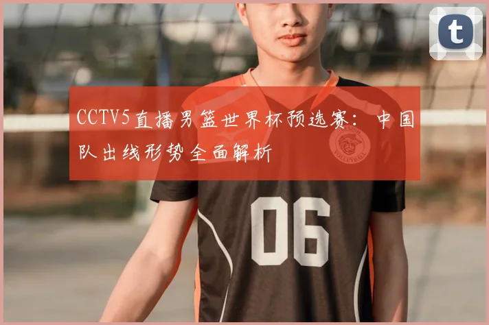 CCTV5直播男篮世界杯预选赛:中国队出线形势全面解析