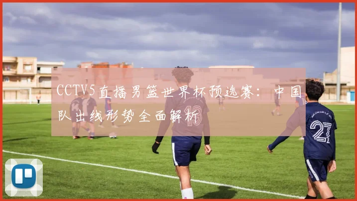 CCTV5直播男篮世界杯预选赛:中国队出线形势全面解析