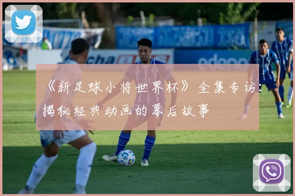 《新足球小将世界杯》全集专访：揭秘经典动画的幕后故事