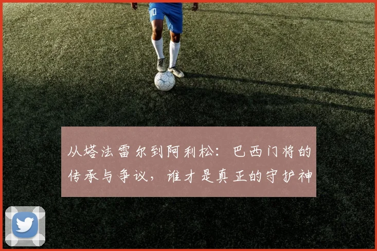 从塔法雷尔到阿利松：巴西门将的传承与争议，谁才是真正的守护神？
