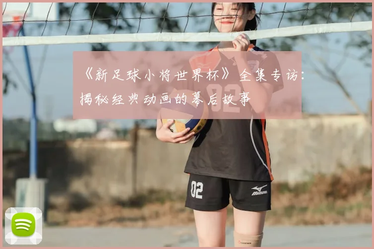 《新足球小将世界杯》全集专访：揭秘经典动画的幕后故事