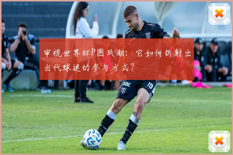 审视世界杯P图风潮：它如何折射出当代球迷的参与方式？