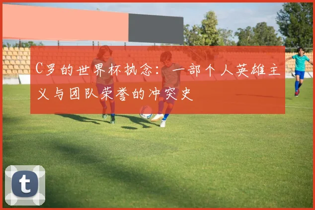 C罗的世界杯执念：一部个人英雄主义与团队荣誉的冲突史