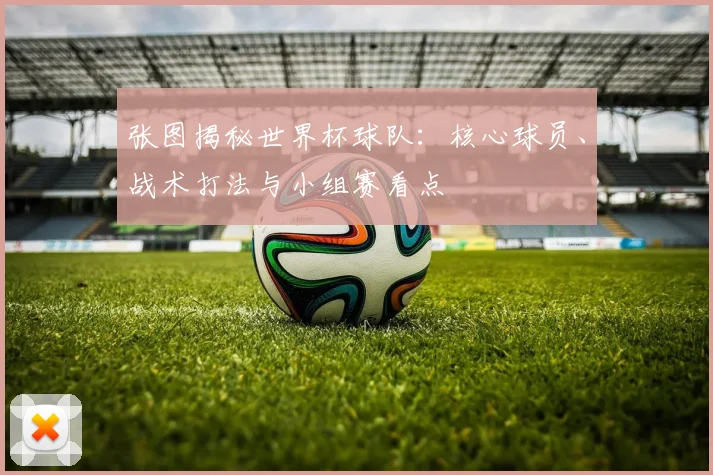 张图揭秘世界杯球队：核心球员、战术打法与小组赛看点