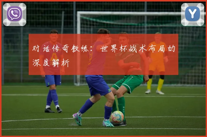 对话传奇教练：世界杯战术布局的深度解析