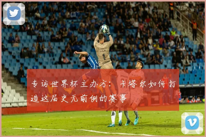 专访世界杯主办方：卡塔尔如何打造这届史无前例的赛事