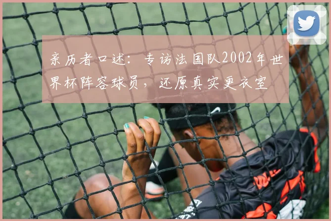 亲历者口述：专访法国队2002年世界杯阵容球员，还原真实更衣室