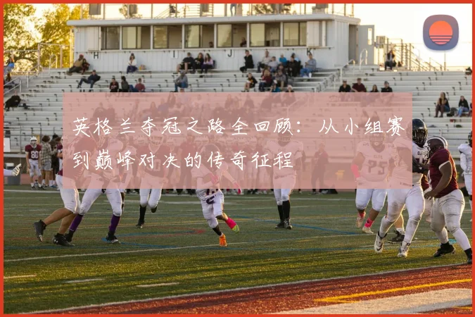 英格兰夺冠之路全回顾：从小组赛到巅峰对决的传奇征程