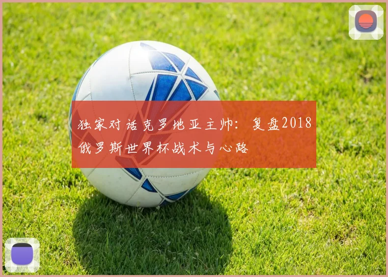 独家对话克罗地亚主帅：复盘2018俄罗斯世界杯战术与心路